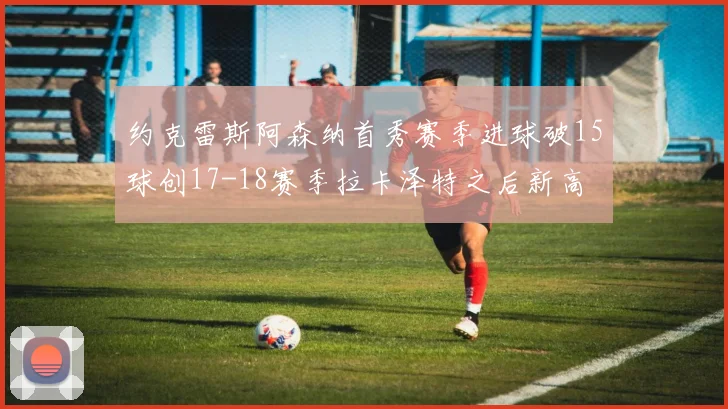 约克雷斯阿森纳首秀赛季进球破15球创17-18赛季拉卡泽特之后新高