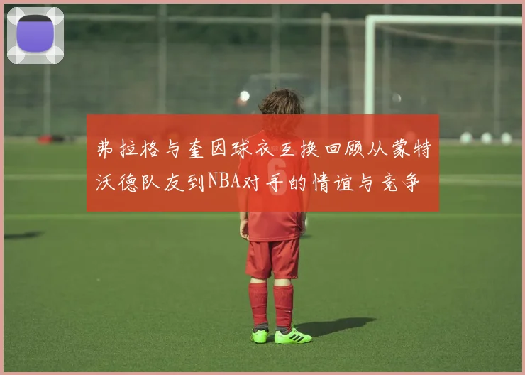 弗拉格与奎因球衣互换回顾从蒙特沃德队友到NBA对手的情谊与竞争