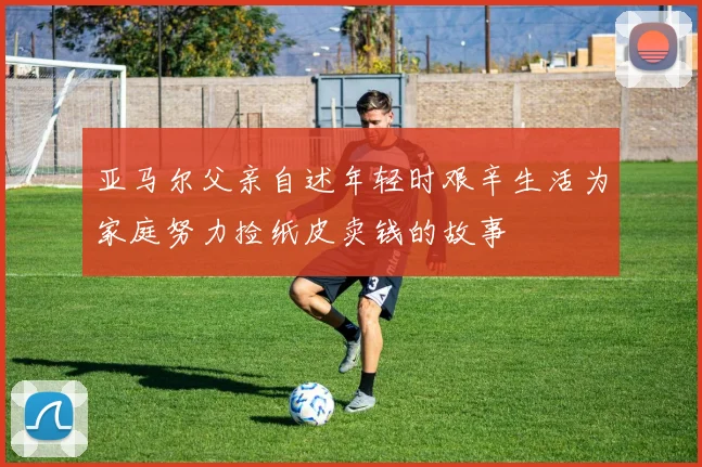 亚马尔父亲自述年轻时艰辛生活为家庭努力捡纸皮卖钱的故事