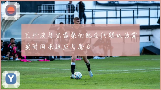 瓦科谈与克雷桑的配合问题认为需要时间来适应与磨合