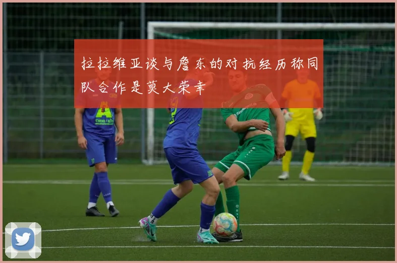 拉拉维亚谈与詹东的对抗经历称同队合作是莫大荣幸