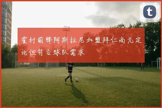 霍村前锋阿斯拉尼加盟拜仁尚无定论但符合球队需求