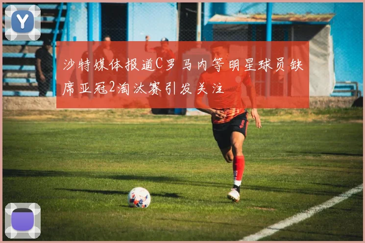 沙特媒体报道C罗马内等明星球员缺席亚冠2淘汰赛引发关注