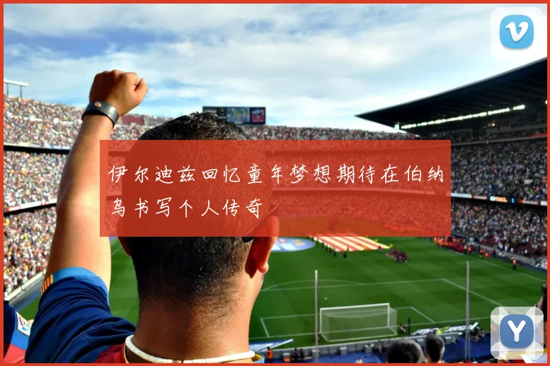 伊尔迪兹回忆童年梦想期待在伯纳乌书写个人传奇
