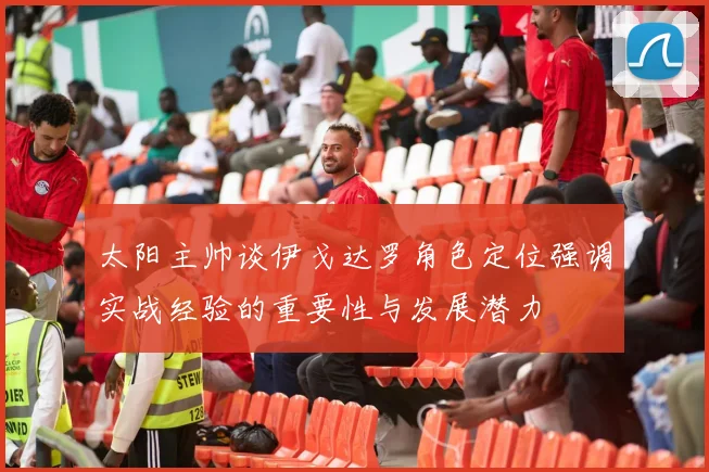 太阳主帅谈伊戈达罗角色定位强调实战经验的重要性与发展潜力
