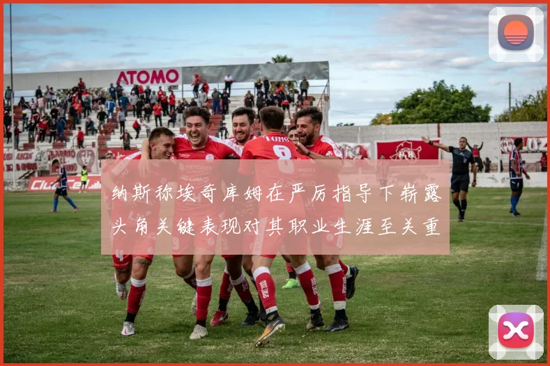 纳斯称埃奇库姆在严厉指导下崭露头角关键表现对其职业生涯至关重要