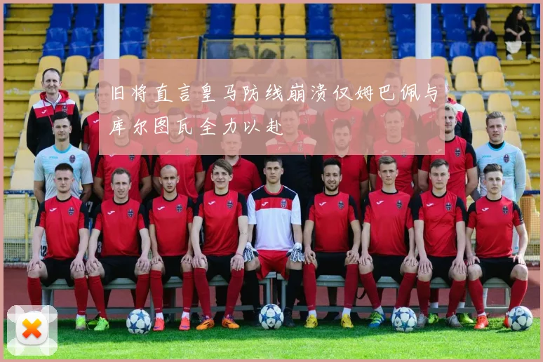 旧将直言皇马防线崩溃仅姆巴佩与库尔图瓦全力以赴