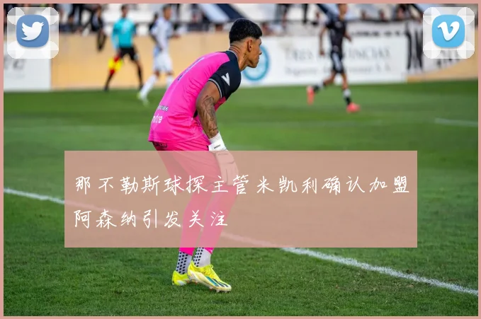 那不勒斯球探主管米凯利确认加盟阿森纳引发关注