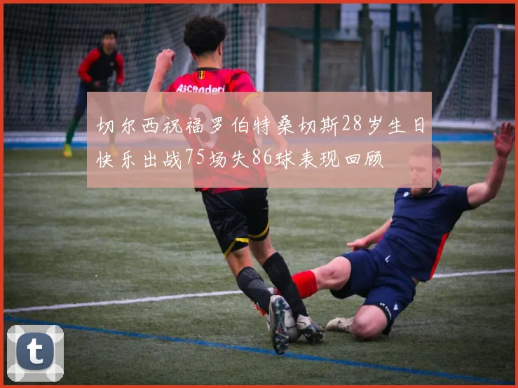 切尔西祝福罗伯特桑切斯28岁生日快乐出战75场失86球表现回顾