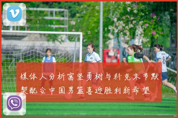 媒体人分析富坚勇树与科克末节默契配合中国男篮喜迎胜利新希望