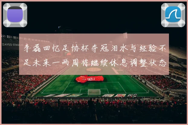 李磊回忆足协杯夺冠泪水与经验不足未来一两周将继续休息调整状态