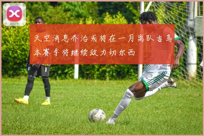 天空消息乔治或将在一月离队吉乌本赛季将继续效力切尔西