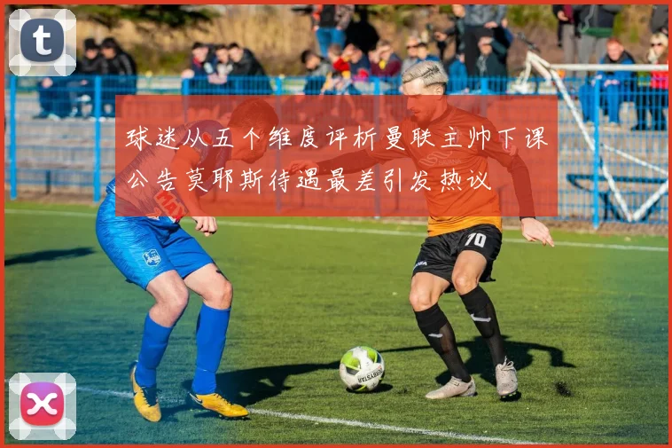 球迷从五个维度评析曼联主帅下课公告莫耶斯待遇最差引发热议