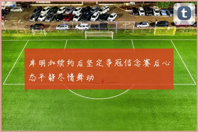 库明加续约后坚定争冠信念赛后心态平静尽情舞动