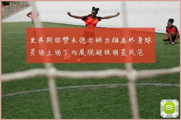 里弗斯称赞米德尔顿为雄鹿终身球员场上场下均展现超级明星风范