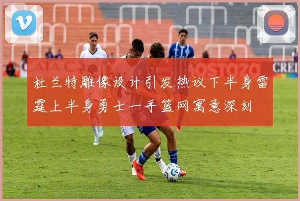 杜兰特雕像设计引发热议下半身雷霆上半身勇士一手篮网寓意深刻